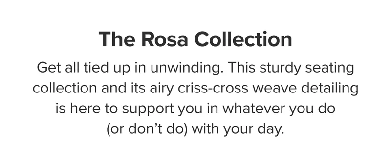 The Rosa Collection: This sturdy seating collection and its airy criss-cross weave detailing is here to support you.