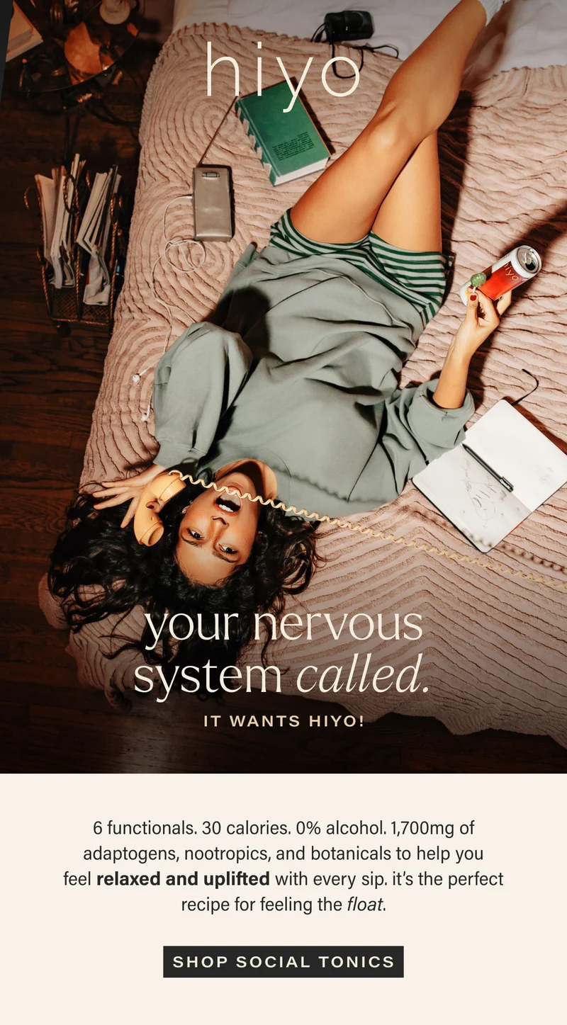 hiyo | your nervous system called. | it wants hiyo! | 6 functionals. 30 calories. 0% alcohol. 1,700mg of adaptogens, nootropics, and botanicals to help you feel relaxed and uplifted with every sip. it’s the perfect recipe for feeling the float. | [ SHOP SOCIAL TONICS ]