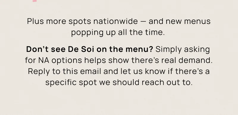 Plus more spots nationwide — and new menus popping up all the time.  Don't see De Soi on the menu? Reply to this email and let us know if there’s a specific spot we should reach out to. Simply asking for NA options helps show there’s real demand.