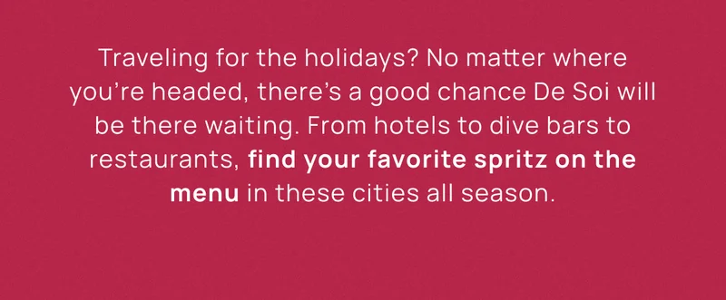Now Pouring Nationwide | Traveling for the holidays? No matter where you’re headed, there’s a good chance De Soi will be there waiting. From hotels to dive bars to restaurants, find your favorite spritz on the menu in these cities all season.