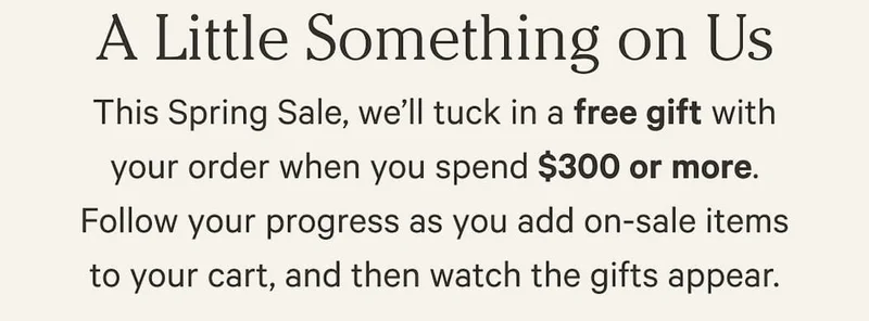 This Spring Sale, we’ll tuck in a free gift with your order when you spend $300 or more. Follow your progress as you add on-sale items to your cart, and then watch the gifts appear.