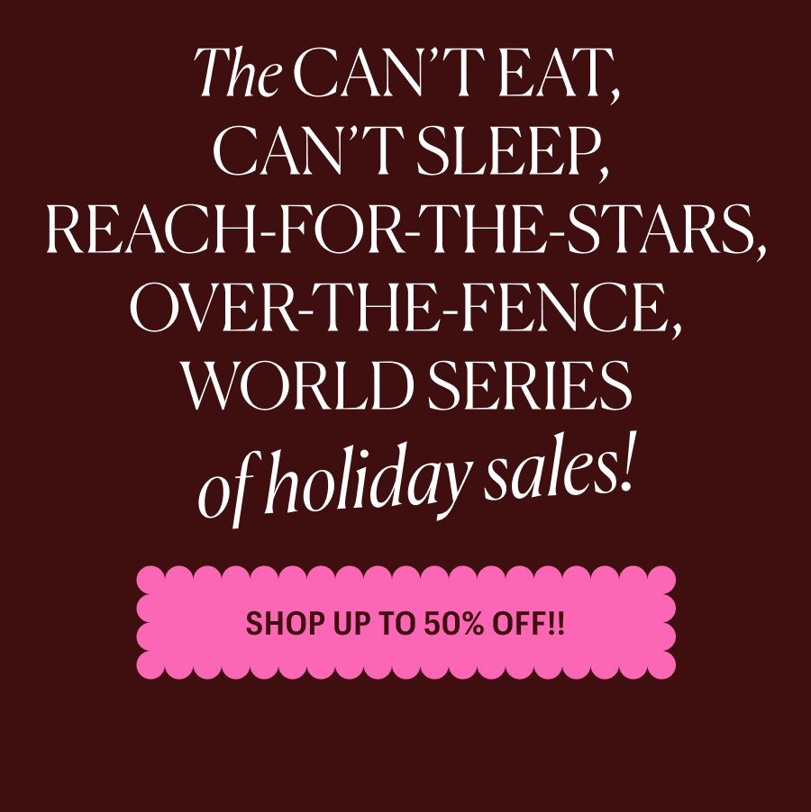 The CAN’T EAT, CAN’T SLEEP, REACH-FOR-THE-STARS, OVER-THE-FENCE, WORLD SERIES of holiday sales! Shop Up to 50% Off!