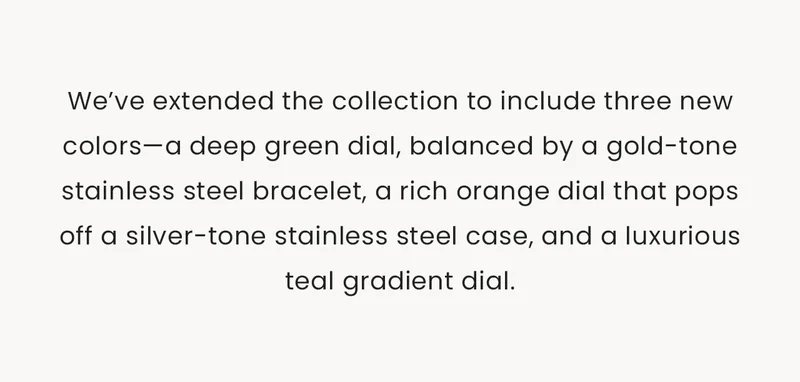 We’ve extended the collection to include three new colors—a deep green dial, balanced by a gold-tone stainless steel bracelet, a rich orange dial that pops off a silver-tone stainless steel case, and a luxurious teal gradient dial.