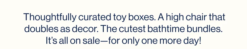 Thoughtfully curated toy boxes. A high chair that doubles as decor. The cutest bathtime bundles. It’s all on sale—for only one more day!