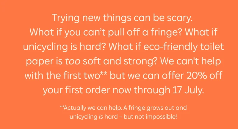 Trying new things can be scary. What if you can't pull off a fringe? What if unicycling is hard? What if eco-friendly toilet paper is too soft and strong? We can't help with the first two** but we can offer 20% off your first order now through 17 July. **Actually we can help. A fringe grows out and unicycling is hard - but not impossible!
