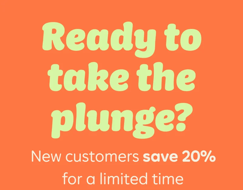 Ready to take the plunge? New customers save 20% for a limited time