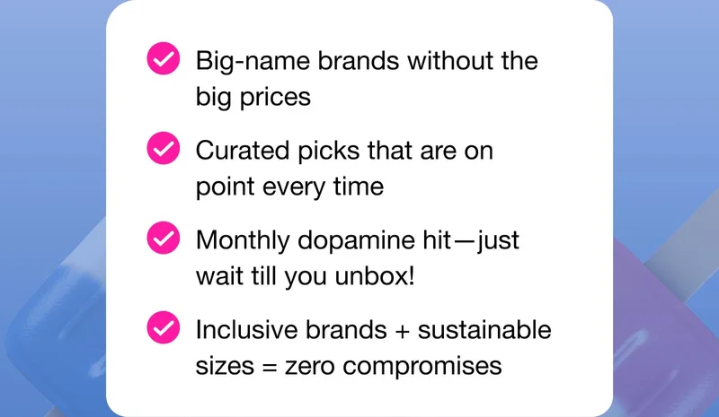 Big-name brands without the big prices | Curated picks that are on point every time | Monthly dopamine hit—just wait till you unbox! | Inclusive brands + sustainable sizes=zero compromises