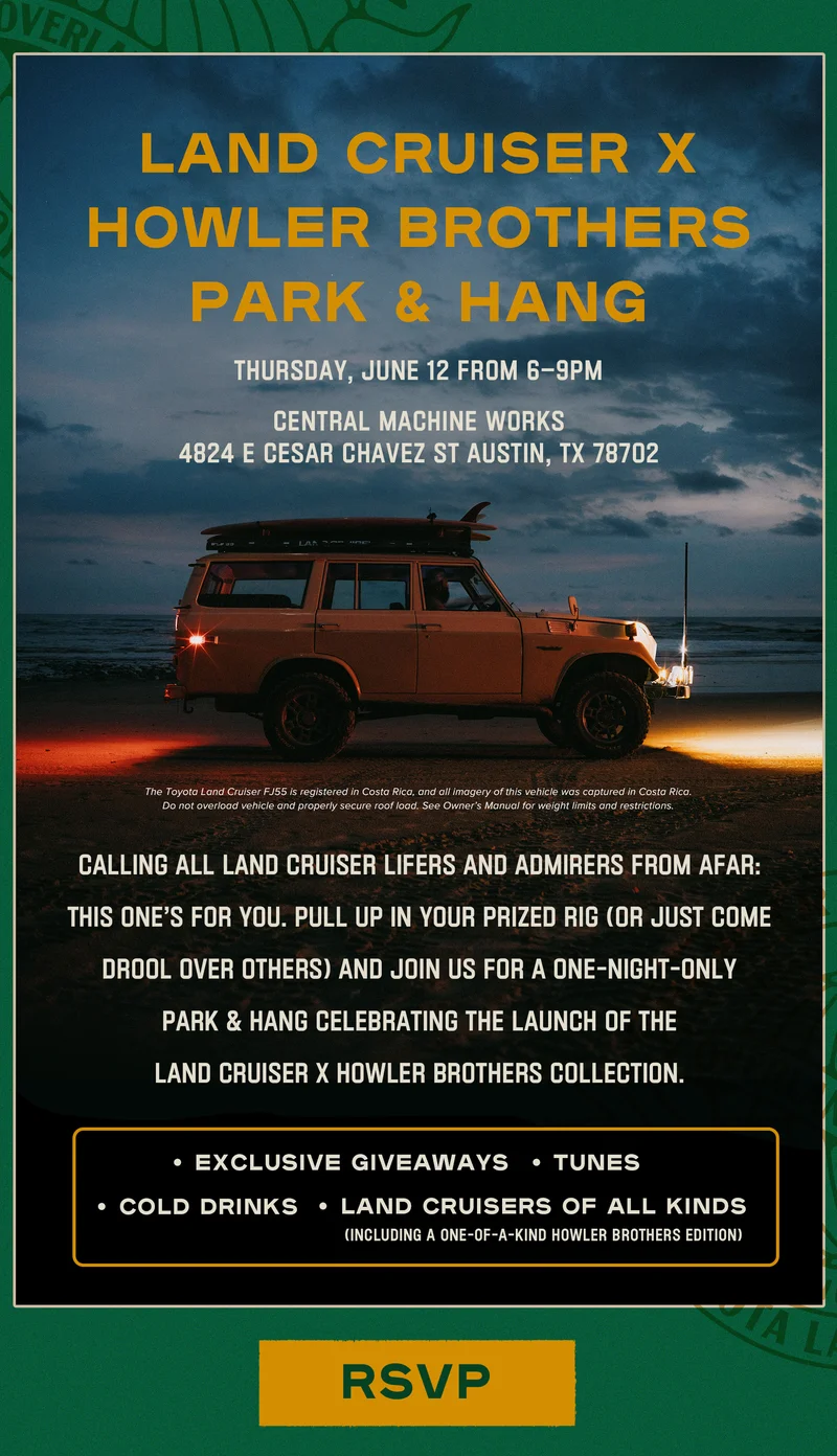 Calling all Land Cruiser lifers and admirers from afar: this one’s for you. If you find yourself in the Austin area, pull up in your prized rig (or just come drool over others) and join us for a one-night-only Park & Hang celebrating the launch of the Land Cruiser x Howler Brothers Collection. Expect exclusive giveaways, tunes, cold drinks, and plenty of eye candy on four wheels—including our one-of-a-kind 2025 Howler Brothers Land Cruiser.