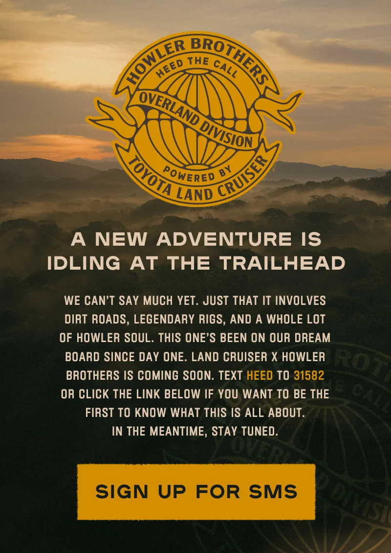 We can’t say much yet. Just that it involves dirt roads, legendary rigs, and a whole lot of Howler soul. This one’s been on our dream board since day one. Land Cruiser x Howler Brothers is coming soon. Text HEED to 31582 if you want to be the first to know what this is all about. In the meantime, stay tuned.