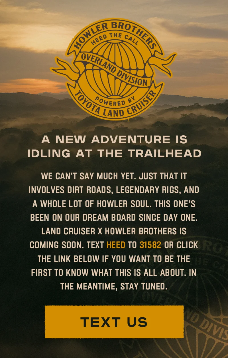 We can’t say much yet. Just that it involves dirt roads, legendary rigs, and a whole lot of Howler soul. This one’s been on our dream board since day one. Land Cruiser x Howler Brothers is coming soon. Text HEED to 31582 if you want to be the first to know what this is all about. In the meantime, stay tuned.