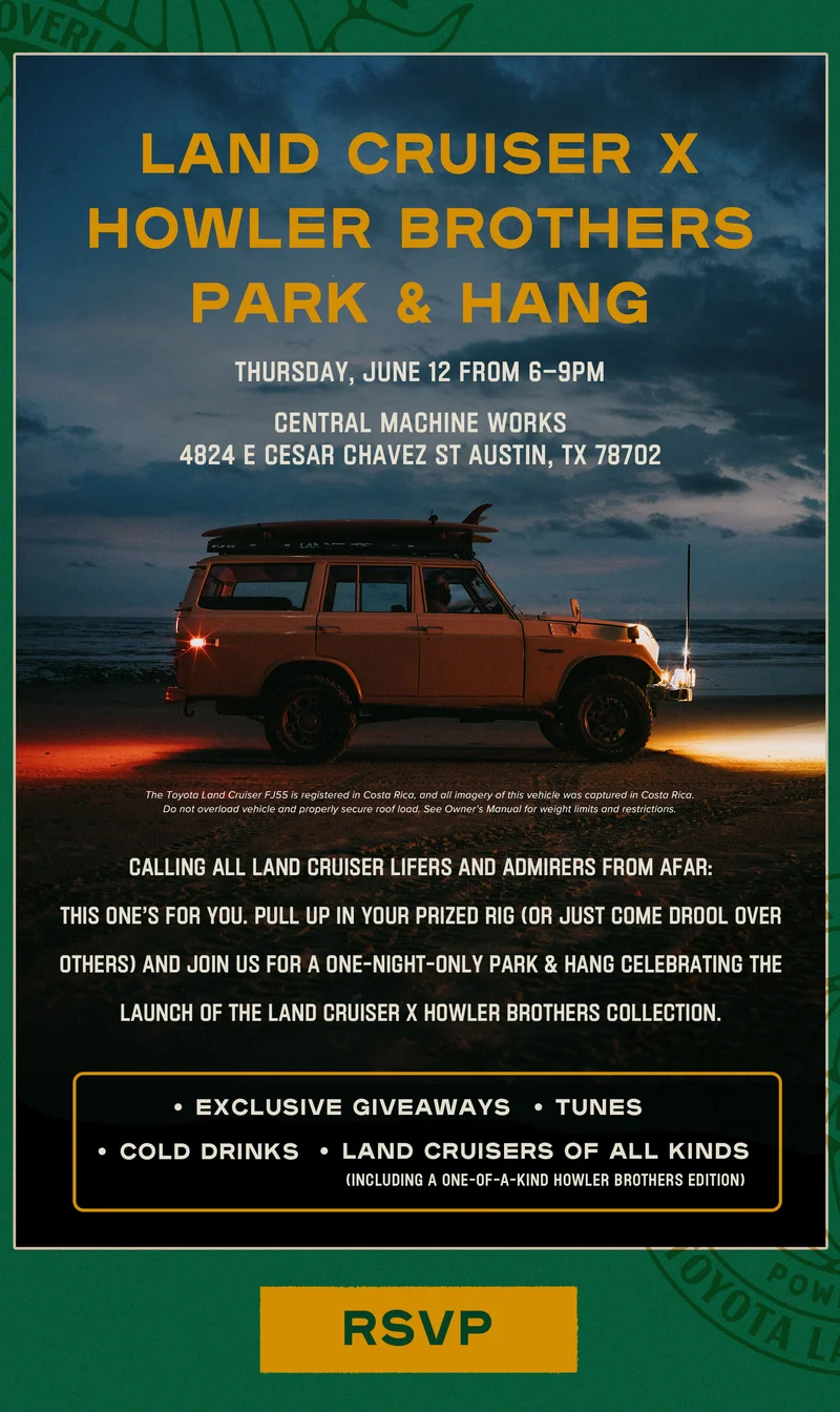 Calling all Land Cruiser lifers and admirers from afar: this one’s for you. If you find yourself in the Austin area, pull up in your prized rig (or just come drool over others) and join us for a one-night-only Park & Hang celebrating the launch of the Land Cruiser x Howler Brothers Collection. Expect exclusive giveaways, tunes, cold drinks, and plenty of eye candy on four wheels—including our one-of-a-kind 2025 Howler Brothers Land Cruiser.