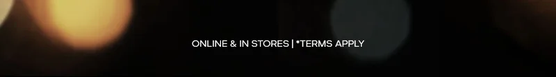 ONLINE & IN STORES | *TERMS APPLY
