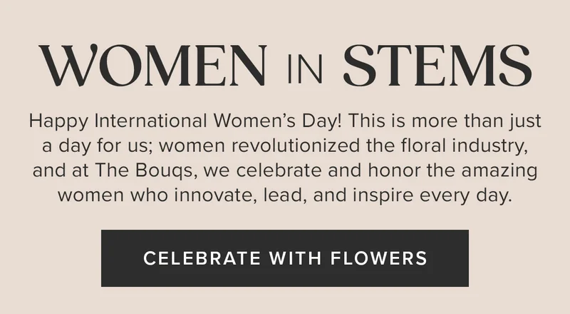Women in STEMS. Happy International Women’s Day! This is more than just a day for us; women revolutionized the floral industry, and at The Bouqs, we celebrate and honor the amazing women who innovate, lead, and inspire every day. CELEBRATE WITH FLOWERS