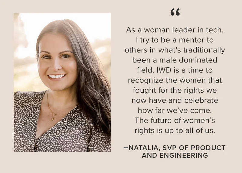 “As a woman leader in tech, I try to be a mentor to others in what’s traditionally been a male dominated field. IWD is a time to recognize the women that fought for the rights we now have and celebrate how far we’ve come. The future of women’s rights is up to all of us.” -Natalia, SVP of Product and Engineering