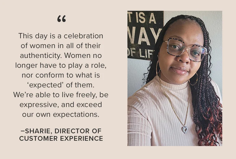 “This day is a celebration of women in all of their authenticity. Women no longer have to play a role, nor conform to what is ‘expected’ of them. We’re able to live freely, be expressive, and exceed our own expectations.” -Sharie, Director of Customer Experience