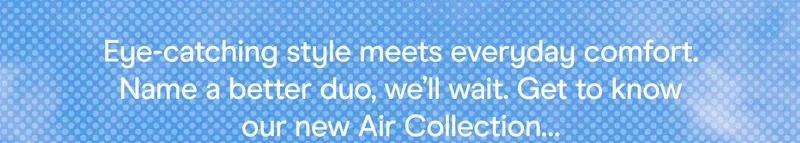 Eye-catching style meets everyday comfort. Name a better duo, we’ll wait. Get to know our new Air Collection…