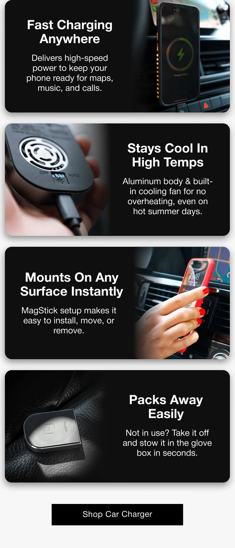 Fast Charging Anywhere Delivers high-speed power to keep your phone ready for maps, music, and calls. Stays Cool In High Temps Aluminum body & built-in cooling fan for no overheating, even on hot summer days. Mounts On Any Surface Instantly MagStick setup makes it easy to install, move, or remove. Packs Away Easily Not in use? Take it off and stow it in the glove box in seconds.