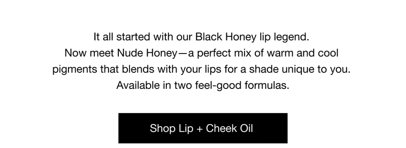 It all started with our Black Honey lip legend. Now meet Nude Honey - a perfect mix of warm and cool pigments that blends with your lips for a shade unique to you. Available in two feel-good formulas. Shop Lip + Cheek Oil
