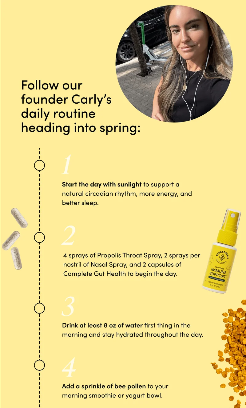 ollow our founder Carly’s daily routine heading into spring: Start the day with sunlight to support a natural circadian rhythm, more energy, and better sleep. 4 sprays of Daily Propolis Throat Spray, 2 sprays per nostril of Nasal Spray, and 2 capsules of Complete Gut Health to begin the day. Drink at least 8 oz of water first thing in the morning and stay hydrated throughout the day. Add a sprinkle of bee pollen to your morning smoothie or yogurt bowl.