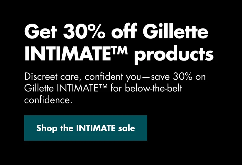 Get 30% off Gillette INTIMATE™ products. Discreet care, confident you—save 30% on Gillette INTIMATE™ for below-the-belt confidence. Shop the IMTIMATE sale