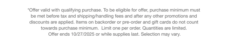 *Offer valid with qualifying purchase. To be eligible for offer, purchase minimum must  be met before tax and shipping/handling fees and after any other promotions and  discounts are applied. Items on backorder or pre-order and gift cards do not count  towards purchase minimum.  Limit one per order. Quantities are limited.  Offer ends 10/27/2025 or while supplies last. Selection may vary.