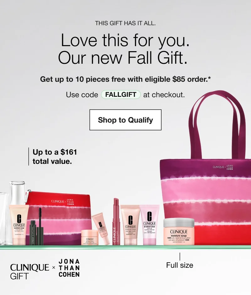 Love this for you. Our new fall gift. | Get up to 10-pieces free with eligible $85 order.* | Use code discount code at checkout. | Shop to Qualify | Up to 10 pieces. A $161 total value. | Full size | CLINIQUE GIFT | JONA THAN COHEN