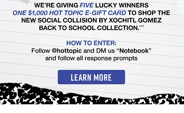 We're giving five lucky winners one $1,000 Hot Topic eGift card to shop the new Social Collision by Xochitl Gomez Back to School Collection. Enter by following hottopic on Instagram and DM us "notebook" and follow all the response prompts.