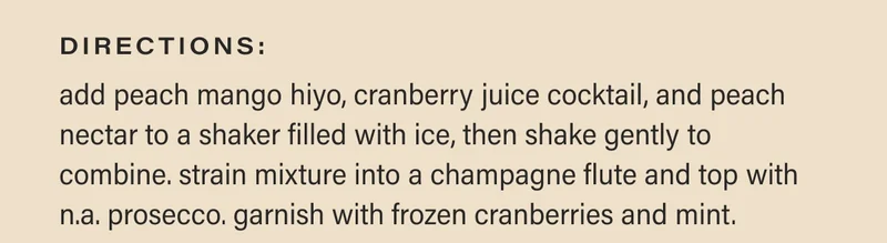 directions: add peach mango hiyo, cranberry juice cocktail, and peach nectar to a shaker filled with ice, then shake gently to combine. strain mixture into a champagne flute and top with n.a. prosecco. garnish with frozen cranberries and mint.