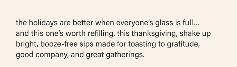 the holidays are better when everyone’s glass is full…  and this one’s worth refilling. this thanksgiving, shake up bright, booze-free sips made for toasting to gratitude,  good company, and great gatherings.
