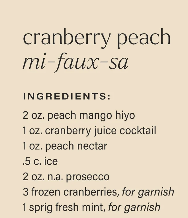 cranberry peach mi-faux-sa Ingredients: 2 oz. peach mango hiyo  1 oz. cranberry juice cocktail  1 oz. peach nectar  .5 c. ice  2 oz. n.a. prosecco  3 frozen cranberries, for garnish  1 sprig fresh mint, for garnish
