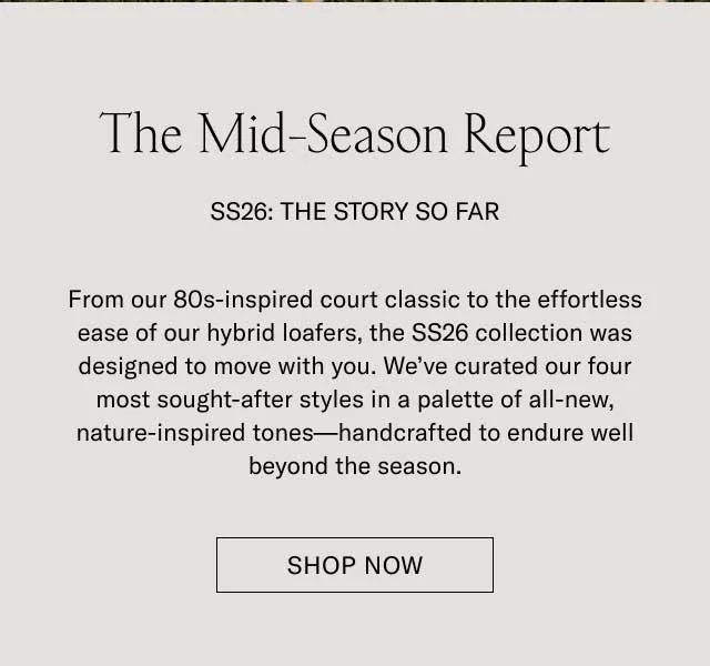 The Mid-Season Report SS26: THE STORY SO FAR From our 80s-inspired court classic to the effortless ease of our hybrid loafers, the SS26 collection was designed to move with you. We’ve curated our four most sought-after styles in a palette of all-new, nature-inspired tones—handcrafted to endure well beyond the season. SHOP NOW