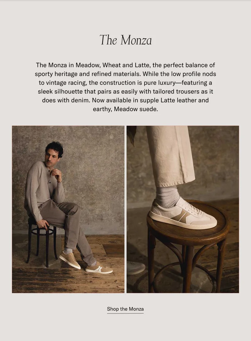 The Monza The Monza in Meadow, Wheat and Latte, the perfect balance of sporty heritage and refined materials. While the low profile nods to vintage racing, the construction is pure luxury—featuring a sleek silhouette that pairs as easily with tailored trousers as it does with denim. Now available in supple Latte leather and earthy, Meadow suede. at a bestselling price Shop the Monza