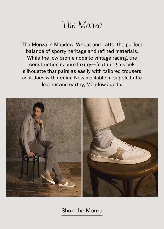 The Monza The Monza in Meadow, Wheat and Latte, the perfect balance of sporty heritage and refined materials. While the low profile nods to vintage racing, the construction is pure luxury—featuring a sleek silhouette that pairs as easily with tailored trousers as it does with denim. Now available in supple Latte leather and earthy, Meadow suede. at a bestselling price Shop the Monza