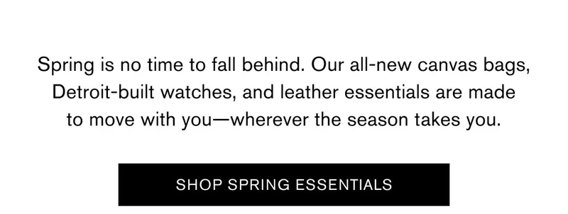 Spring is no time to fall behind. Our all-new canvas bags, Detroit-built watches, and leather essentials are made to move with you—wherever the season takes you. | SHOP SPRING ESSENTIALS
