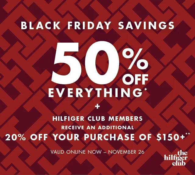 Black Friday savings                                            50% off evertything* +                                             Hilfiger Club Members                                            Receive an additional 20% off your purchase of $150+ or 15% off your entire purchase**                                                                                        Valid online now - November 26
