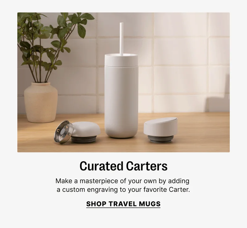 Curated Carters Make a masterpiece of your own by adding a custom engraving to your favorite Carter. SHOP TRAVEL MUGS