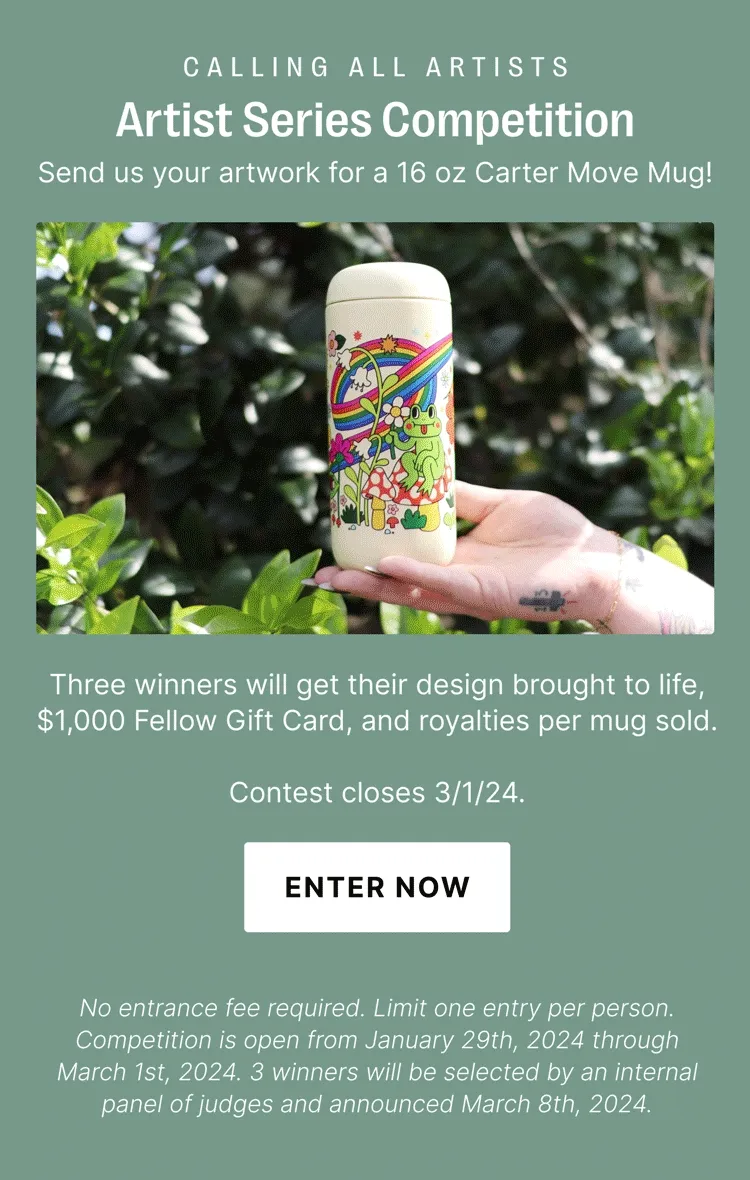 CALLING ALL ARTISTS Artist Series Competition Send us your artwork for a 16 oz Carter Move Mug! Three winners will get their design brought to life, $1,000 Fellow Gift Card, and royalties per mug sold. Contest closes 3/1/24. ENTER NOW No entrance fee required. Limit one entry per person. Competition is open from January 29th, 2024 through March 1st, 2024. 3 winners will be selected by an internal panel of judges and announced March 8th, 2024.