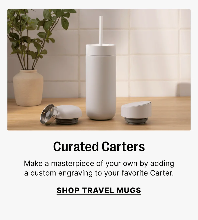 Curated Carters Make a masterpiece of your own by adding a custom engraving to your favorite Carter. SHOP TRAVEL MUGS