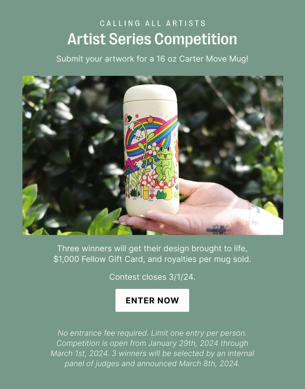 CALLING ALL ARTISTS Artist Series Competition Send us your artwork for a 16 oz Carter Move Mug!  Three winners will get their design brought to life, $1,000 Fellow Gift Card, and royalties per mug sold.  Contest closes 3/1/24. ENTER NOW No entrance fee required. Limit one entry per person. Competition is open from January 29th, 2024 through March 1st, 2024. 3 winners will be selected by an internal panel of judges and announced March 8th, 2024.