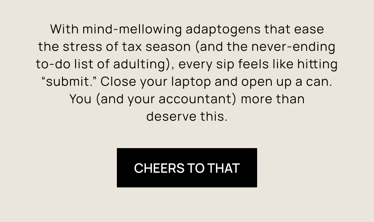 With mind-mellowing adaptogens that ease the stress of tax season (and the never-ending to-do list of adulting), every sip feels like hitting “submit.” Close your laptop and open up a can. You (and your accountant) more than deserve this. | Cheers To That
