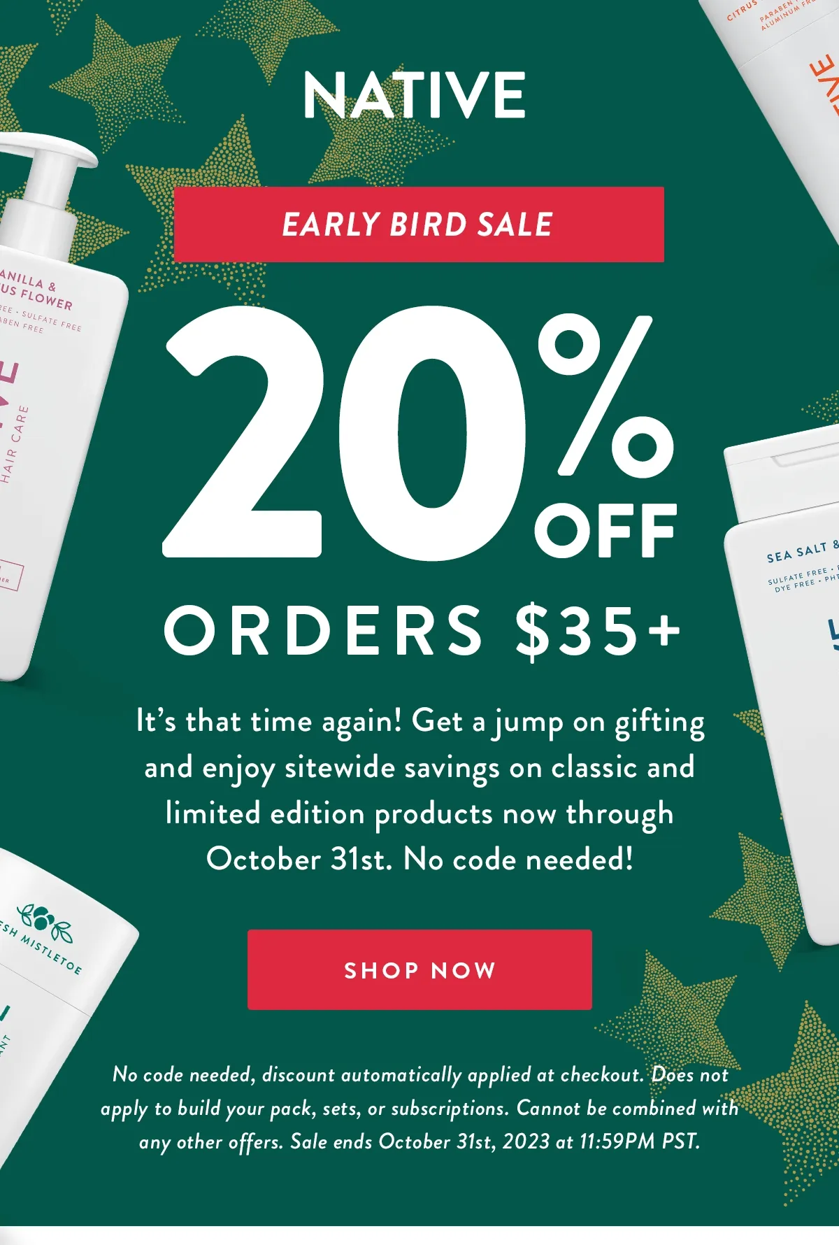 NATIVE | Early Bird Sale | 20% OFF ORDERS $35+ | It’s that time again! Get a jump on gifting and enjoy sitewide savings on classic and limited edition products now through October 31st. No code needed! | SHOP NOW | No code needed, discount automatically applied at checkout. Does not apply to build your pack, sets, or subscriptions. Cannot be combined with any other offers. Sale ends October 31st, 2023 at 11:59PM PST.