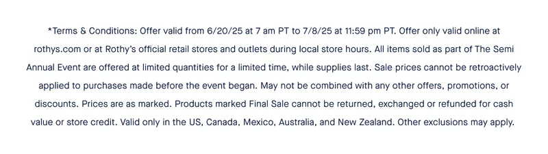 *Terms & Conditions: Offer valid from 6/20/25 at 7 am PT to 7/8/25 at 11:59 pm PT. Offer only valid online at rothys.com or at Rothyโs official retail stores and outlets during local store hours. All items sold as part of The Semi Annual Event are offered at limited quantities for a limited time, while supplies last. Sale prices cannot be retroactively applied to purchases made before the event began. May not be combined with any other offers, promotions, or discounts. Prices are as marked. Products marked Final Sale cannot be returned, exchanged or refunded for cash value or store credit. Valid only in the US, Canada, Mexico, Australia, and New Zealand. Other exclusions may apply. *Terms & Conditions: Offer valid from 6/20/25 at 7 am PT to 7/8/25 at 11:59 pm PT. Offer only valid online at rothys.com or at Rothyโs official retail stores and outlets during local store hours. All items sold as part of The Semi Annual Event are offered at limited quantities for a limited time, while supplies last. Sale prices cannot be retroactively applied to purchases made before the event began. May not be combined with any other offers, promotions, or discounts. Prices are as marked. Products marked Final Sale cannot be returned, exchanged or refunded for cash value or store credit. Valid only in the US, Canada, Mexico, Australia, and New Zealand. Other exclusions may apply.