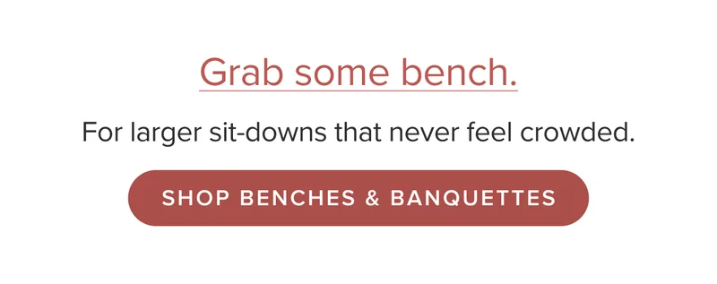 For larger sit-downs that never feel crowded. Shop Benches & Banquettes.