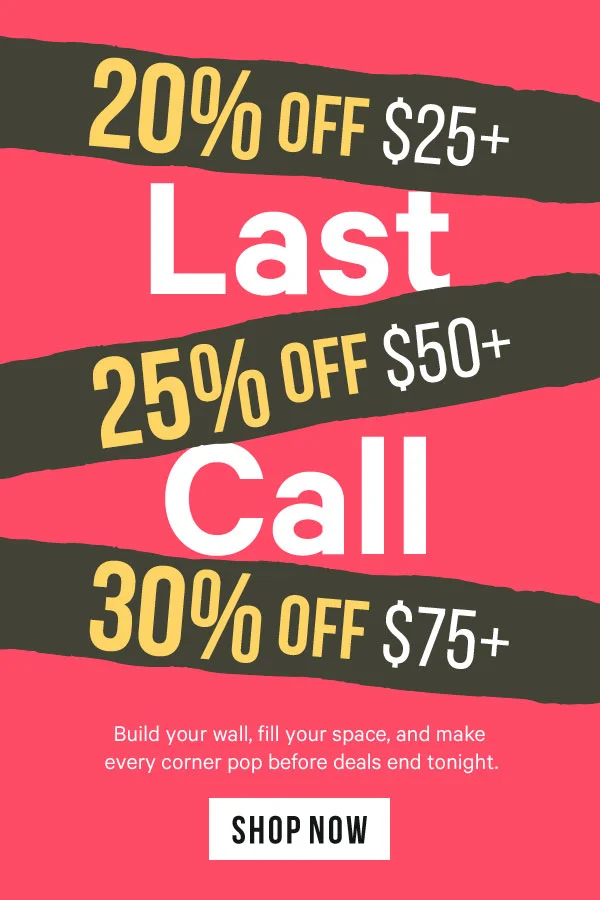 Last Call: 20% Off Orders $25+ | 25% Off Orders $50+ | 30% Off Orders $75+  Build your wall, fill your space, and make every corner pop before deals end tonight.