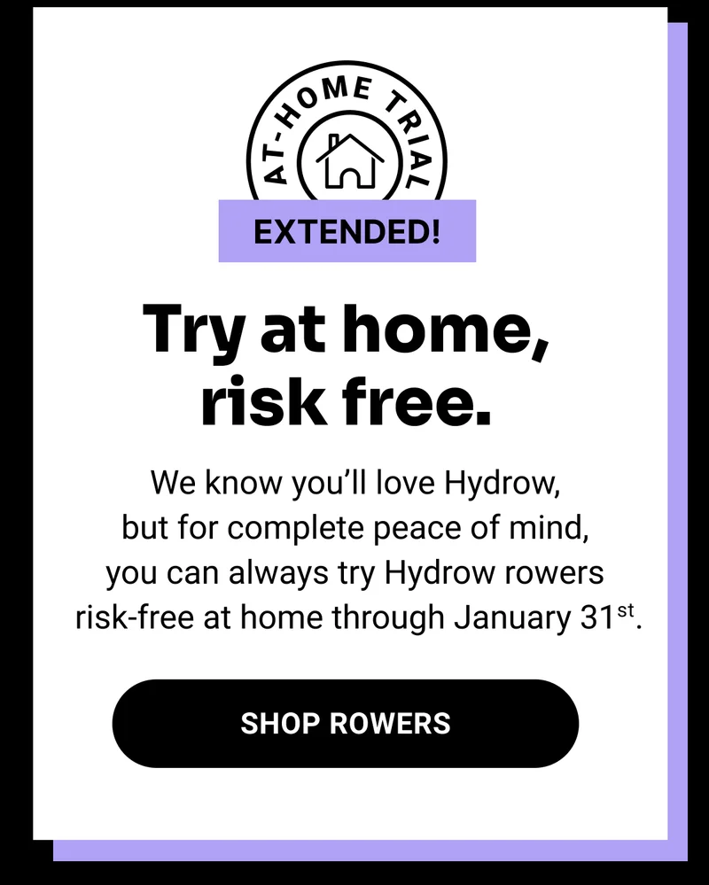 Try at home, risk free. We know you'll love Hydrow, but for complete peace of mind, you can always try Hydrow rowers risk-free at home through January 31st. Shop Rowers.