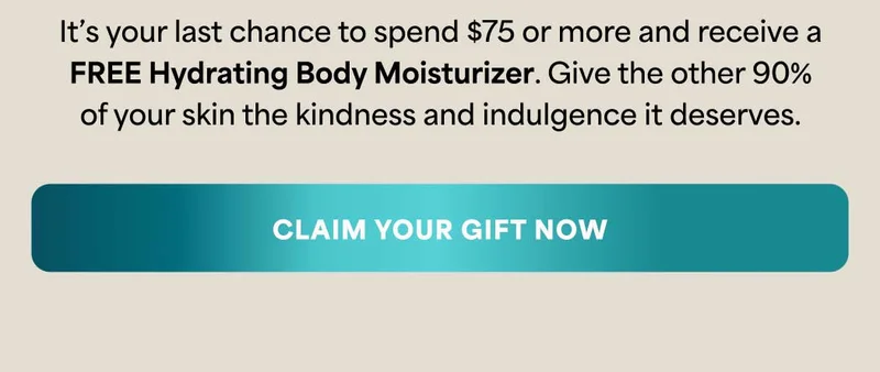 It’s your last chance to spend $75 or more and receive a FREE Hydrating Body Moisturizer. Give the other 90% of your skin the kindness and indulgence it deserves. -- CLAIM YOUR GIFT NOW