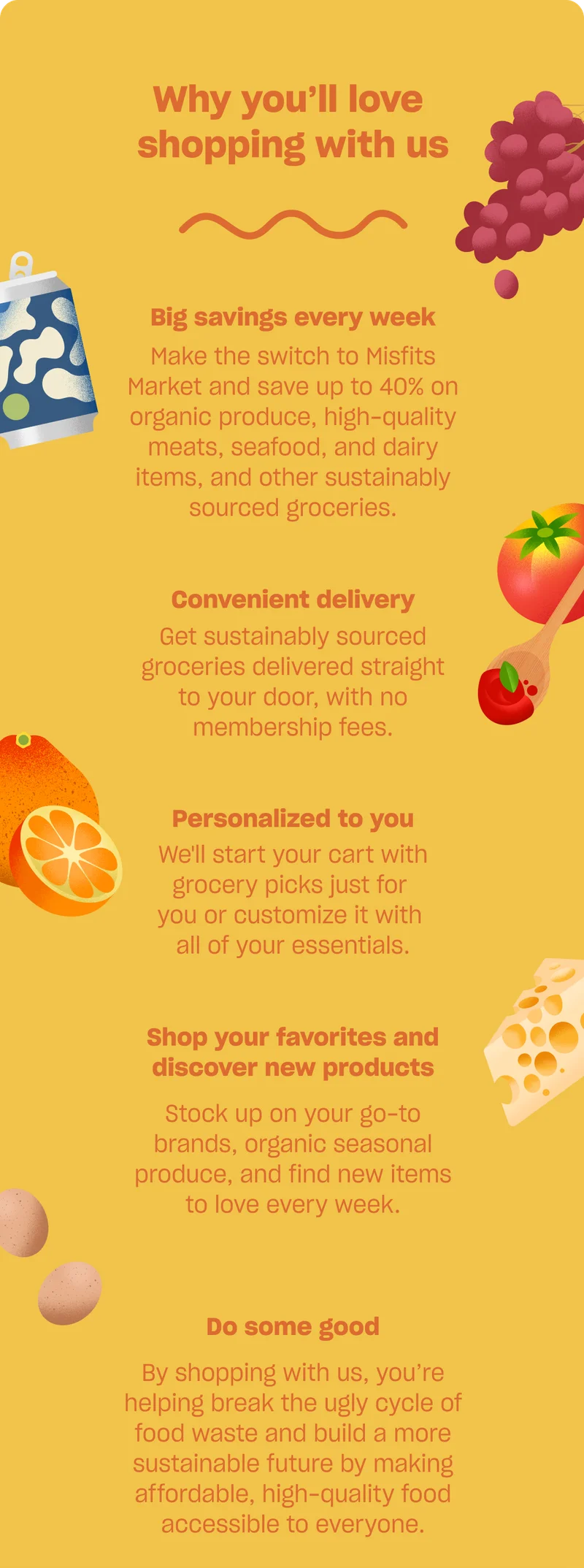 Why you’ll love shopping with us: Big savings every week. Make the switch to Misfits Market and save up to 40% on organic produce, high-quality meats, seafood, and dairy items, and other sustainably sourced groceries. Convenient delivery. Get sustainably sourced groceries delivered straight to your door, with no membership fees. Personalized to you. We'll build your cart each week with grocery picks just for you, which you can customize with all of your essentials. Shop your favorites and discover new products. Stock up on your go-to brands, organic seasonal produce, and find new items to love every week. Do some good. By shopping with us, you’re helping break the ugly cycle of food waste and build a more sustainable future by making affordable, high-quality food accessible to everyone.