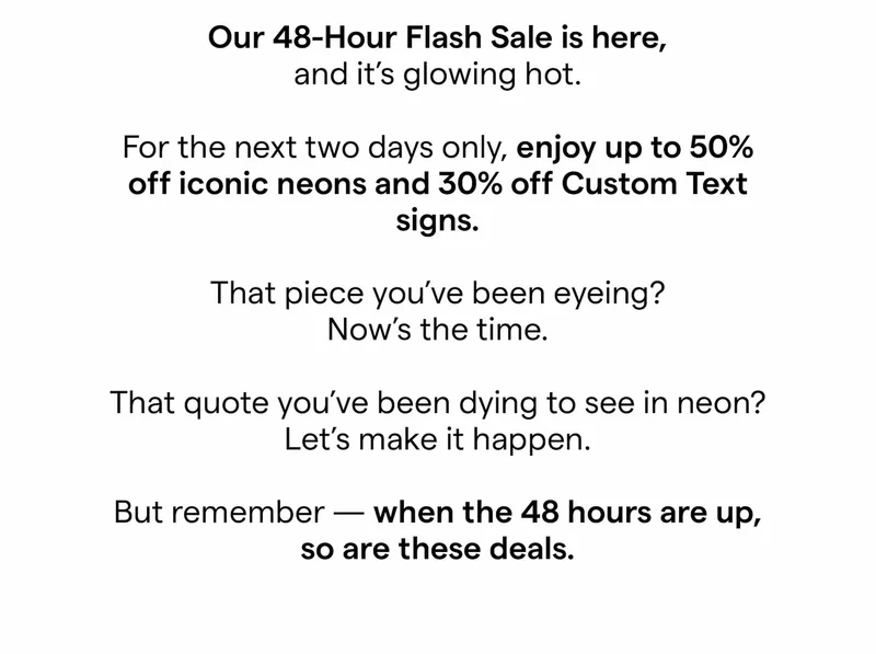Our 48-Hour Flash Sale is here, and it’s glowing hot.  For the next two days only, enjoy up to 50% off sitewide and 30% off Custom Text signs.  That piece you’ve been eyeing? Now’s the time.  That quote you’ve been dying to see in neon? Let’s make it happen.  But remember — when the 48 hours are up, so are these deals.
