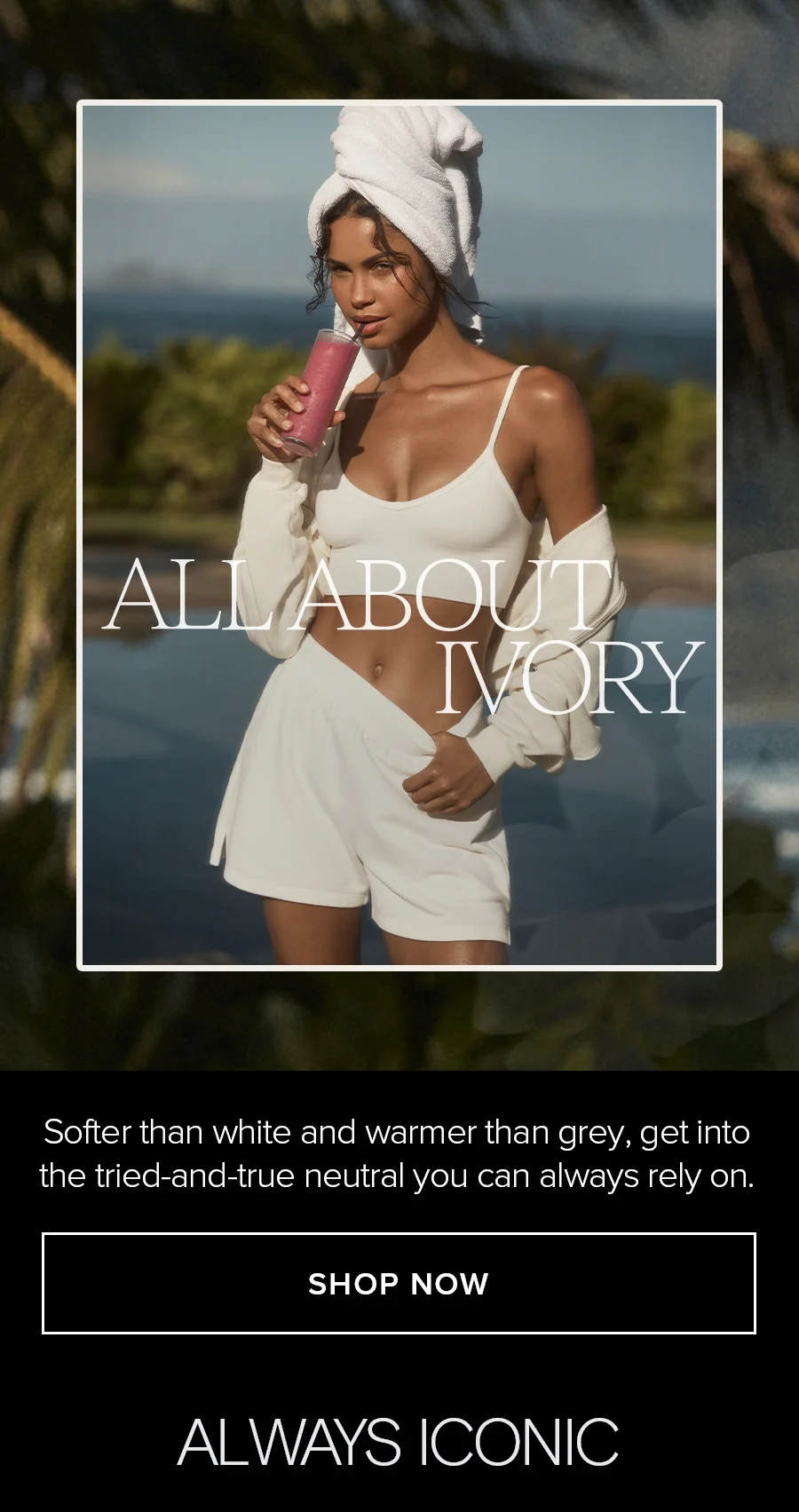 ALL ABOUT IVORY. Softer than white and warmer than grey, get into the tried-and-true neutral you can always relay on. SHOP NOW. ALWAYS ICONIC