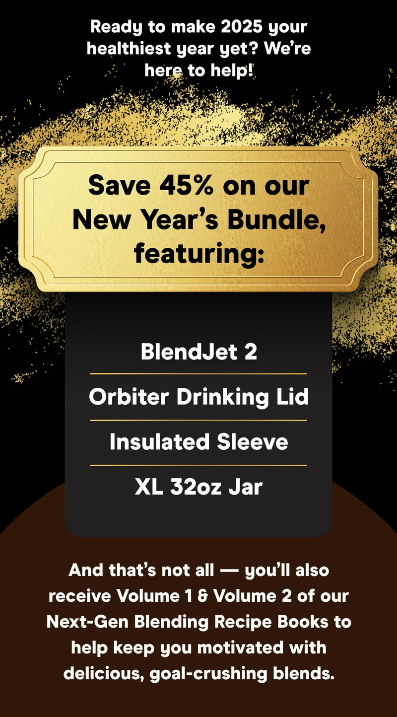 Ready to make 2025 your healthiest year yet? We’re here to help!  Save 45% on our New Year’s Bundle, featuring:  BlendJet 2 Orbiter Drinking Lid Insulated Sleeve XL 32oz Jar  And that’s not all — you’ll also receive Volume 1 & Volume 2 of our Next-Gen Blending Recipe Books to help keep you motivated with delicious, goal-crushing blends.